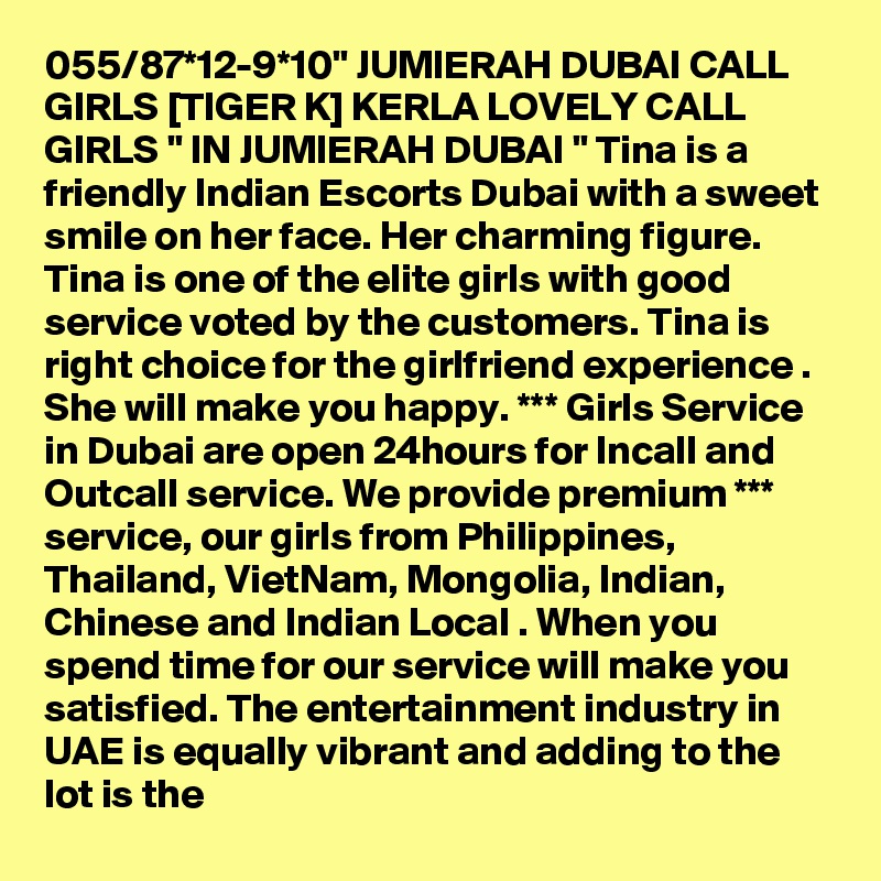 055/87*12-9*10" JUMIERAH DUBAI CALL GIRLS [TIGER K] KERLA LOVELY CALL GIRLS " IN JUMIERAH DUBAI " Tina is a friendly Indian Escorts Dubai with a sweet smile on her face. Her charming figure. Tina is one of the elite girls with good service voted by the customers. Tina is right choice for the girlfriend experience . She will make you happy. *** Girls Service in Dubai are open 24hours for Incall and Outcall service. We provide premium *** service, our girls from Philippines, Thailand, VietNam, Mongolia, Indian, Chinese and Indian Local . When you spend time for our service will make you satisfied. The entertainment industry in UAE is equally vibrant and adding to the lot is the 
