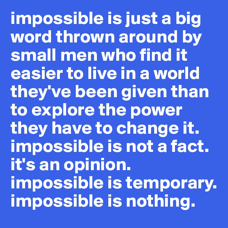 impossible is just a big word thrown around by small men who find it easier to live in a world they've been given than to explore the power they have to change it. impossible is not a fact. it's an opinion. impossible is temporary. impossible is nothing.