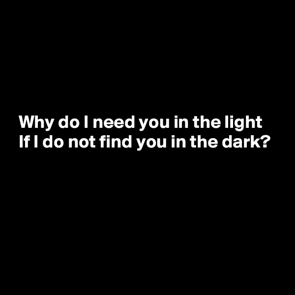 




 Why do I need you in the light
 If I do not find you in the dark?




