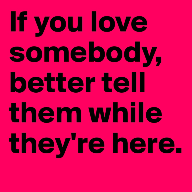 If you love somebody, better tell them while they're here.