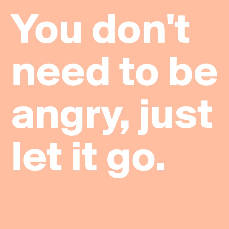 You don't need to be angry, just let it go.