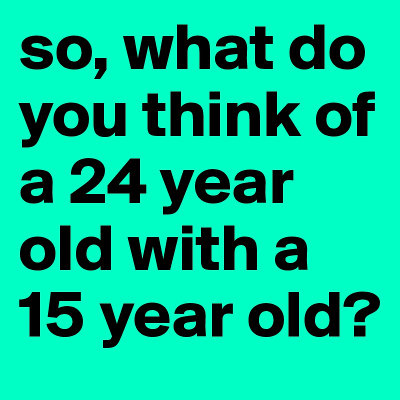 so, what do you think of a 24 year old with a 15 year old?