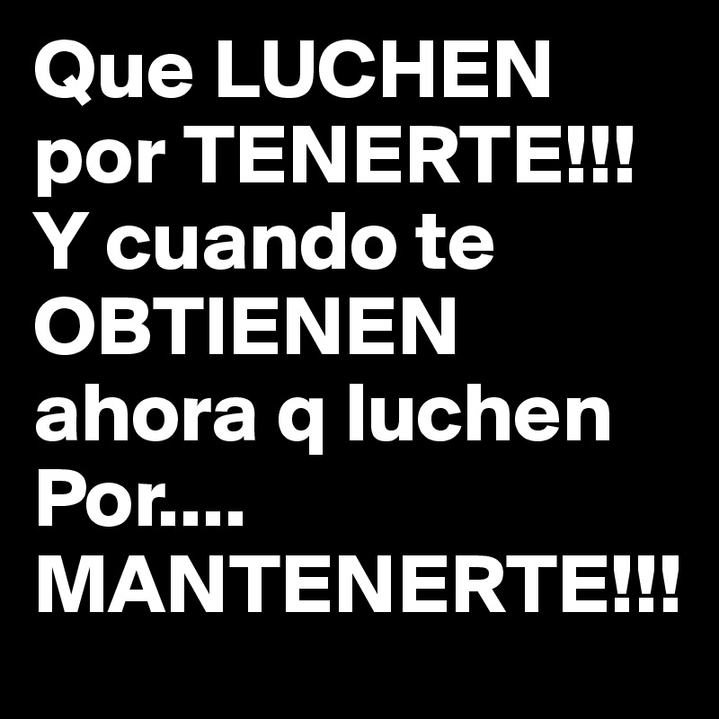 Que LUCHEN por TENERTE!!! 
Y cuando te OBTIENEN ahora q luchen Por....
MANTENERTE!!!