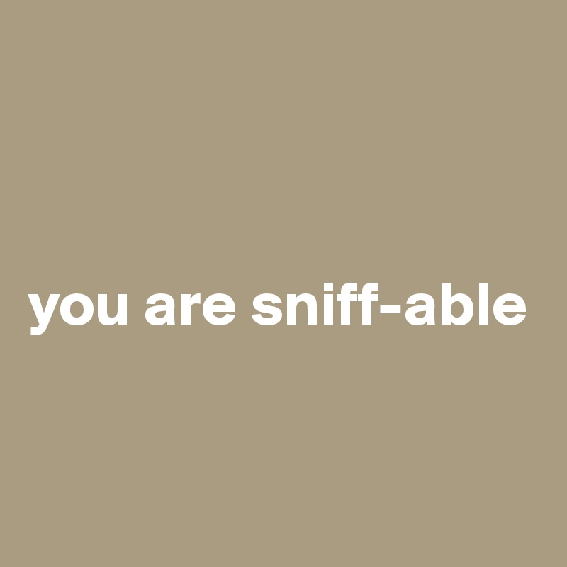 



you are sniff-able


