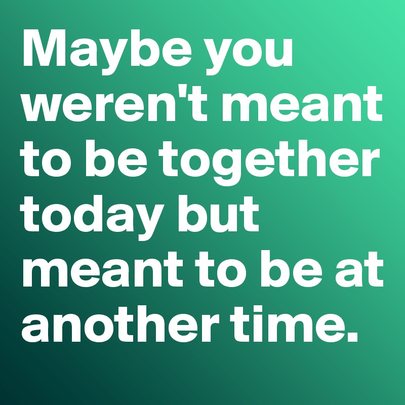 Maybe you weren't meant to be together today but meant to be at another time. 