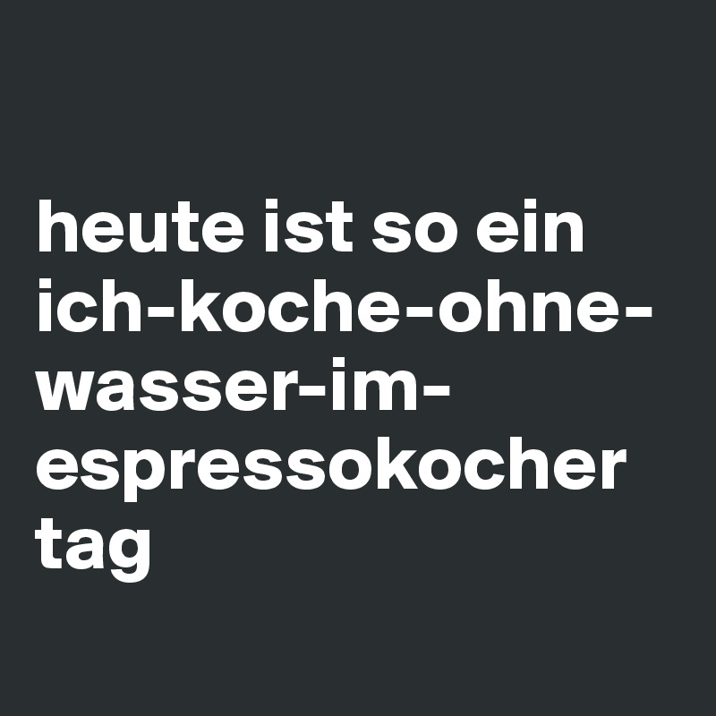 

heute ist so ein ich-koche-ohne-wasser-im-espressokocher tag
