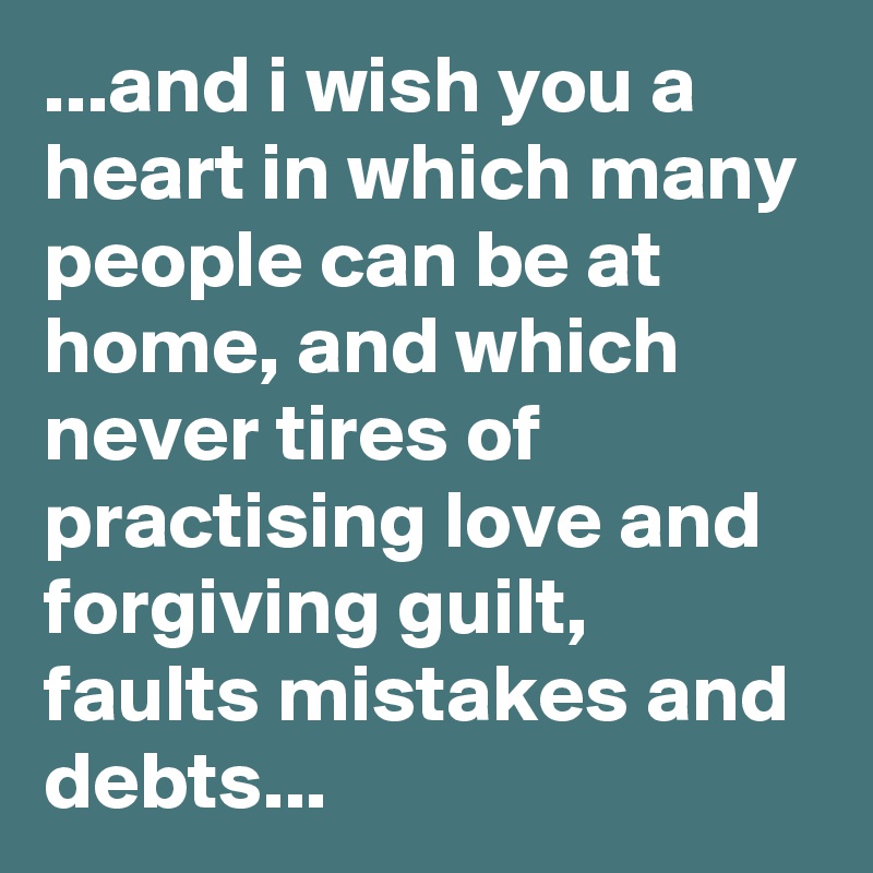 ...and i wish you a heart in which many people can be at home, and which never tires of practising love and forgiving guilt, faults mistakes and debts...