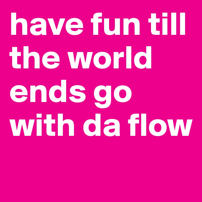 have fun till the world ends go with da flow 
