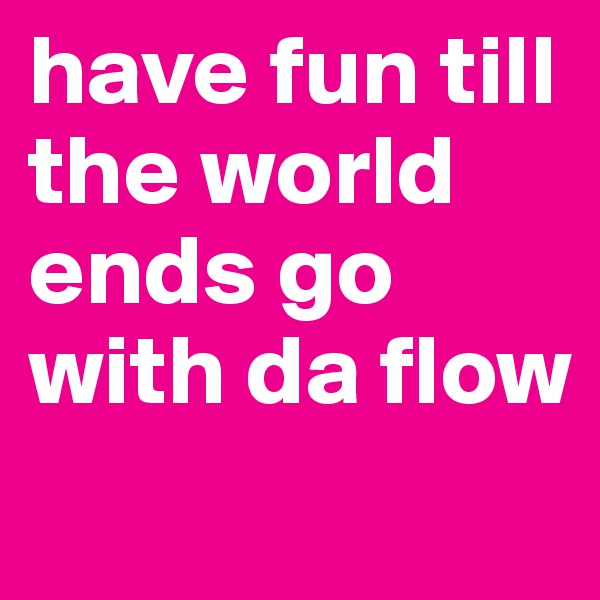 have fun till the world ends go with da flow 
