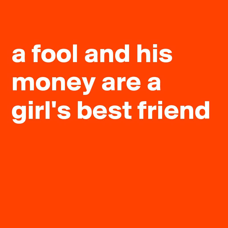 
a fool and his money are a girl's best friend


