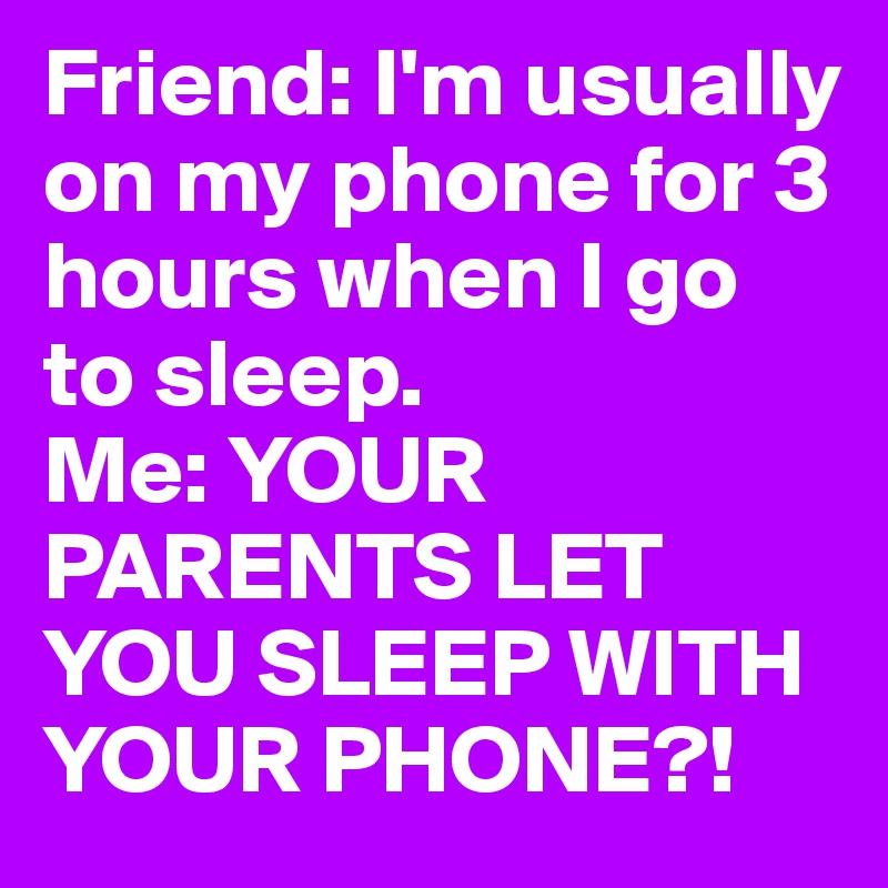 Friend: I'm usually on my phone for 3 hours when I go to sleep.
Me: YOUR PARENTS LET YOU SLEEP WITH YOUR PHONE?!