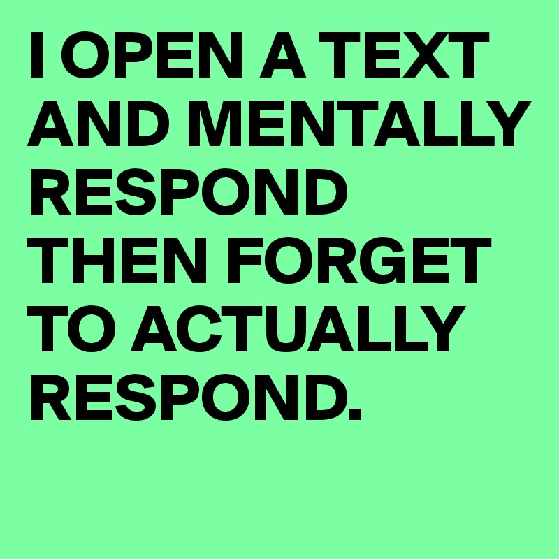 I OPEN A TEXT AND MENTALLY RESPOND THEN FORGET TO ACTUALLY RESPOND.
