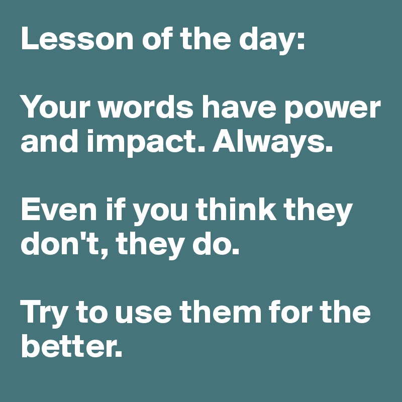Lesson of the day:

Your words have power and impact. Always. 

Even if you think they don't, they do. 

Try to use them for the better. 