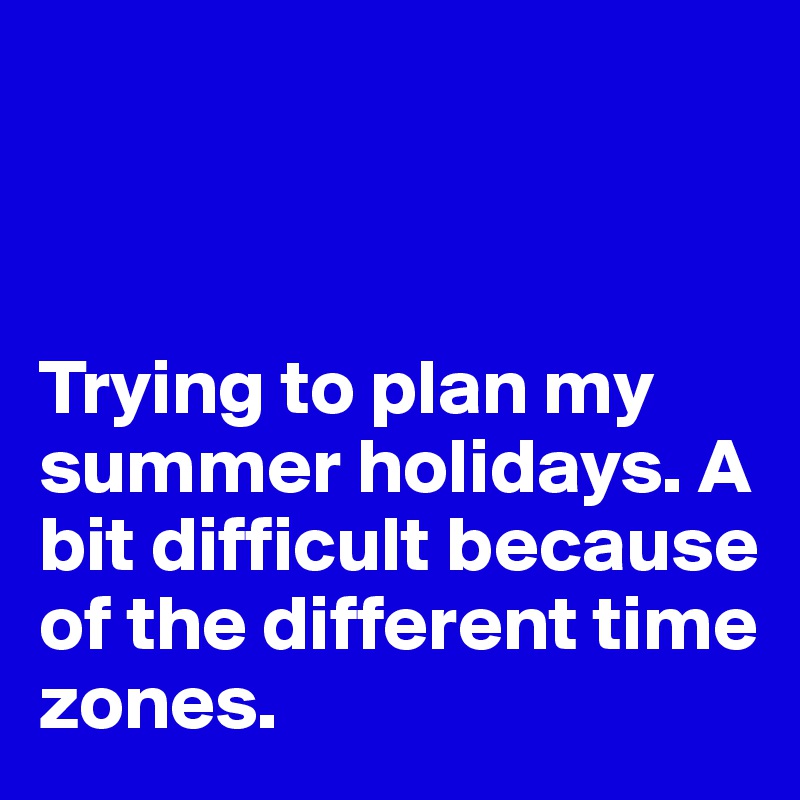 



Trying to plan my summer holidays. A bit difficult because of the different time zones. 