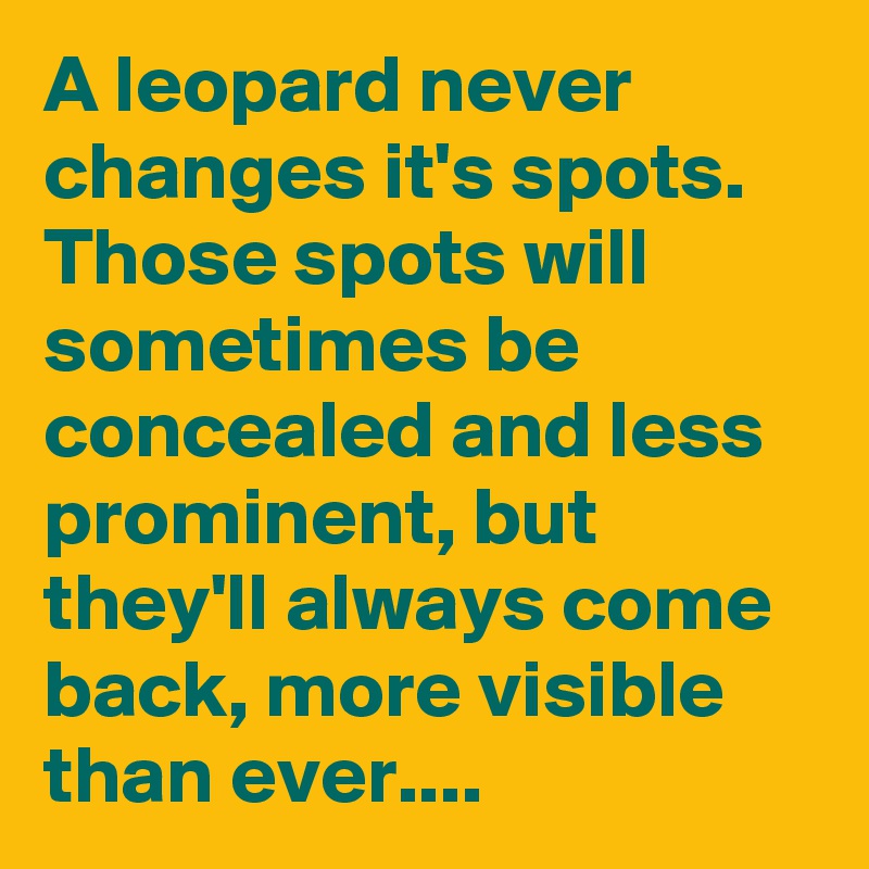 A leopard never changes it's spots. Those spots will sometimes be concealed and less prominent, but they'll always come back, more visible than ever....
