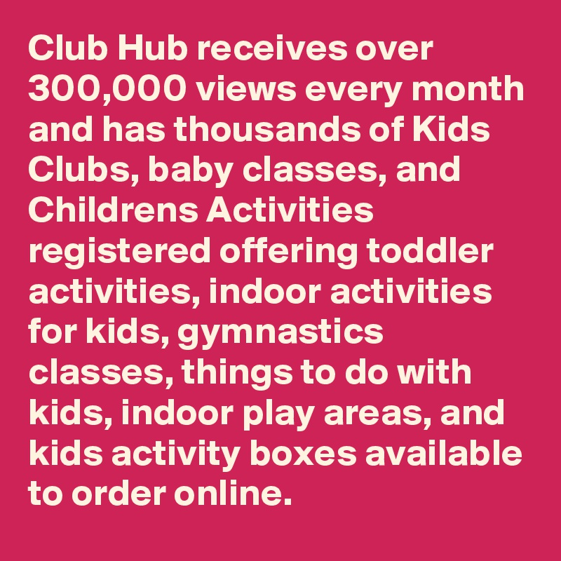 Club Hub receives over 300,000 views every month and has thousands of Kids Clubs, baby classes, and Childrens Activities registered offering toddler activities, indoor activities for kids, gymnastics classes, things to do with kids, indoor play areas, and kids activity boxes available to order online.