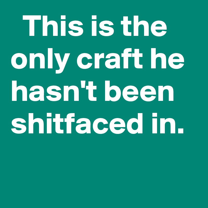   This is the only craft he hasn't been shitfaced in.
