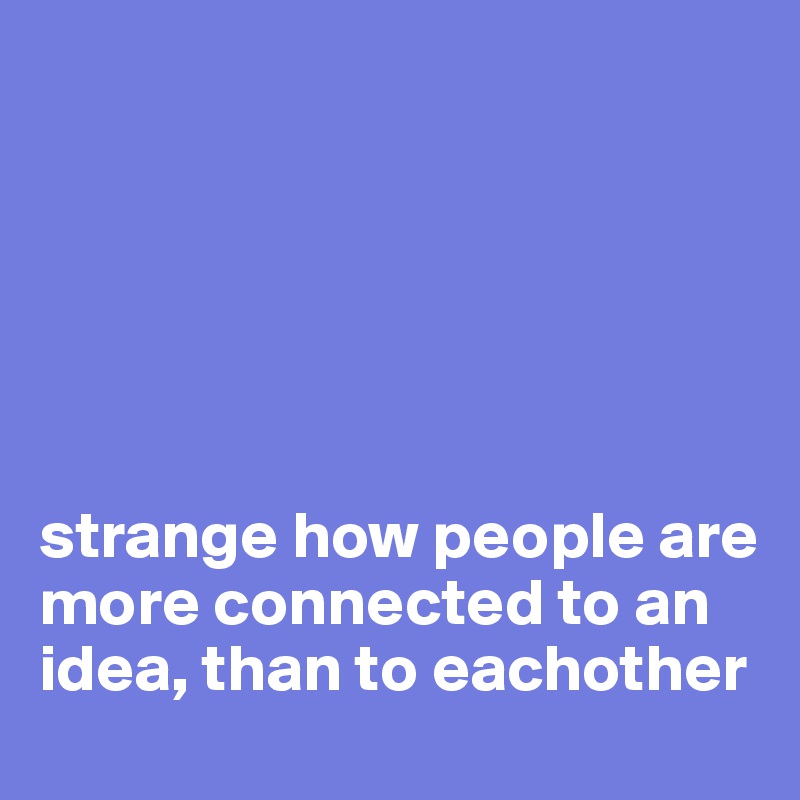 






strange how people are more connected to an idea, than to eachother
