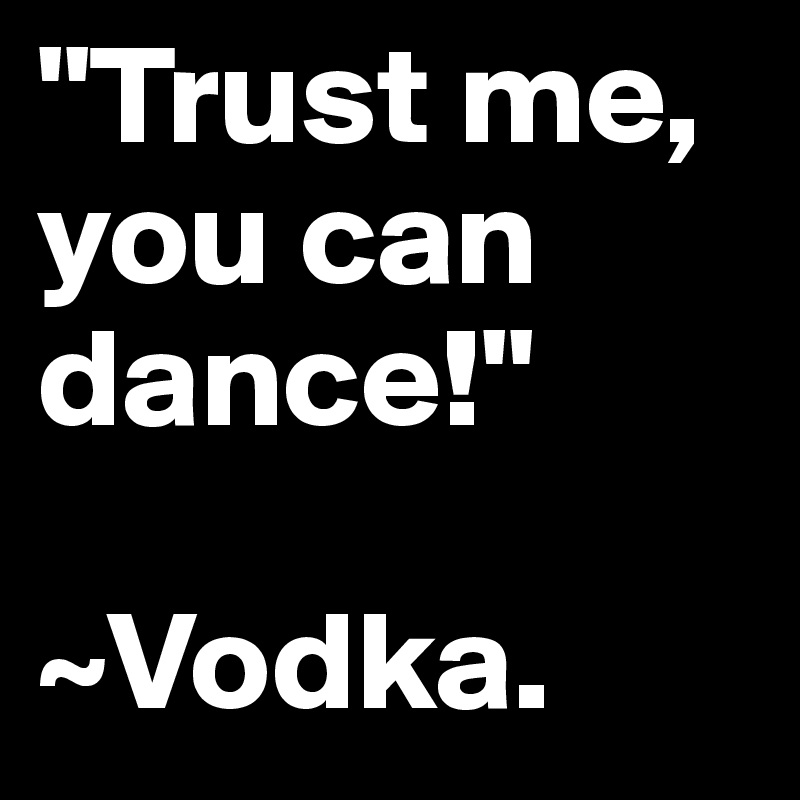 "Trust me, you can dance!"

~Vodka.