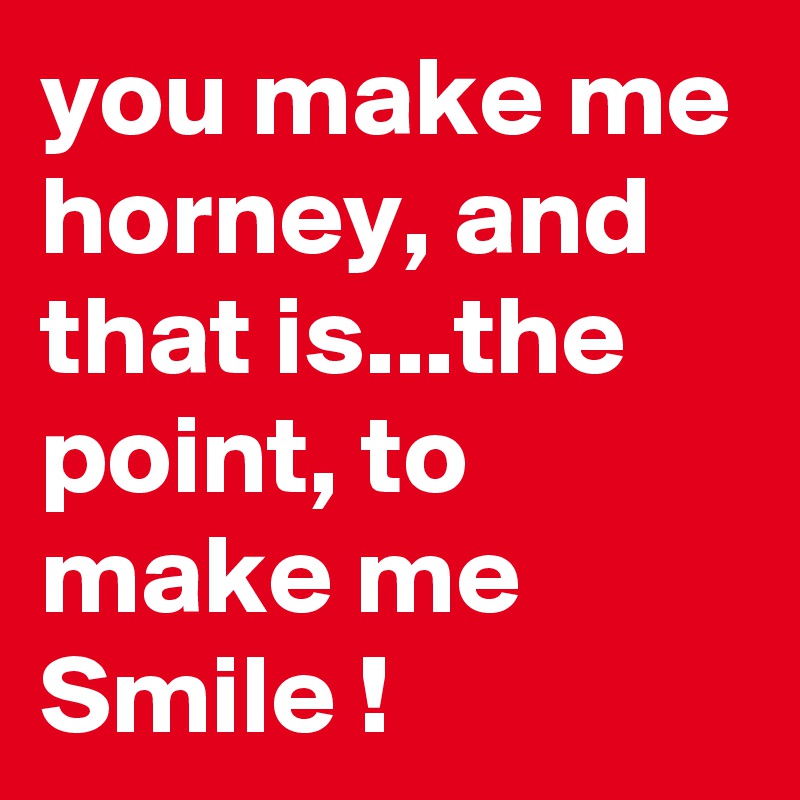 you make me horney, and that is...the point, to make me Smile !