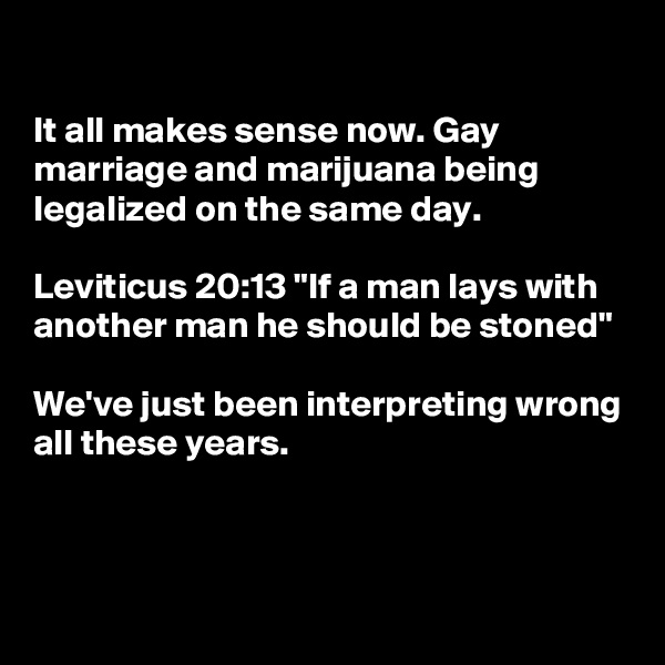 

It all makes sense now. Gay marriage and marijuana being legalized on the same day.

Leviticus 20:13 "If a man lays with another man he should be stoned"

We've just been interpreting wrong all these years.



