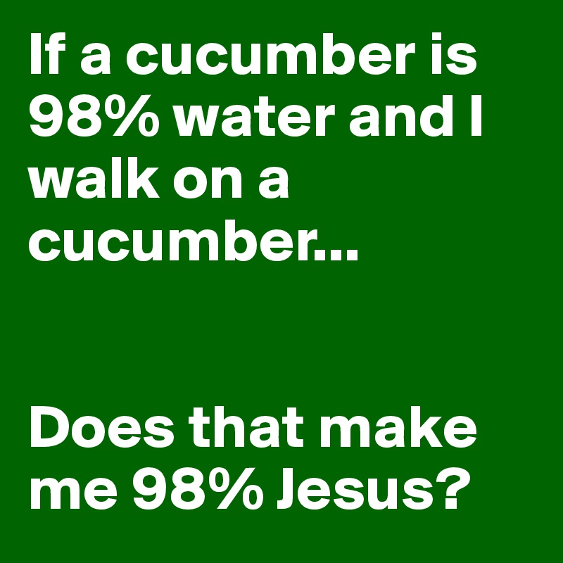 If a cucumber is 98% water and I walk on a cucumber...


Does that make me 98% Jesus?