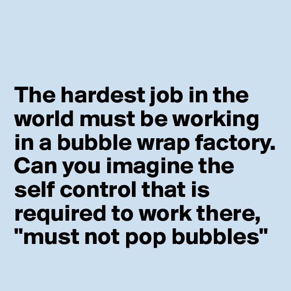 


The hardest job in the world must be working in a bubble wrap factory. Can you imagine the self control that is required to work there,
"must not pop bubbles"