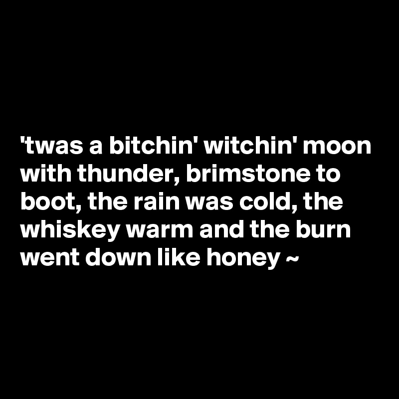 



'twas a bitchin' witchin' moon with thunder, brimstone to boot, the rain was cold, the whiskey warm and the burn went down like honey ~


