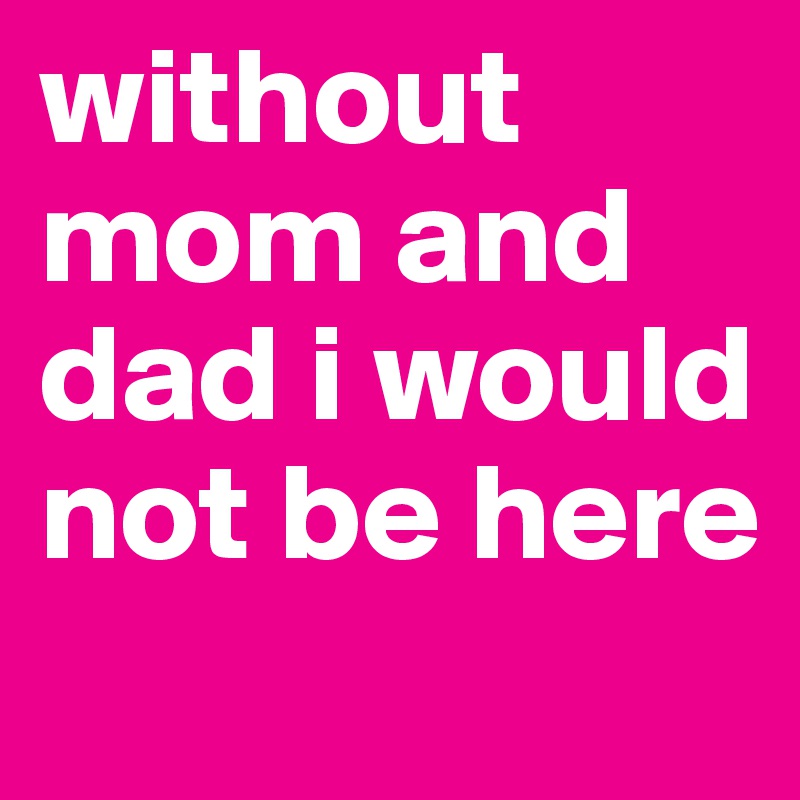 without mom and dad i would not be here
