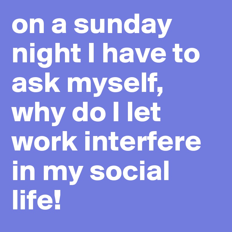 on a sunday night I have to ask myself, why do I let work interfere in my social life!