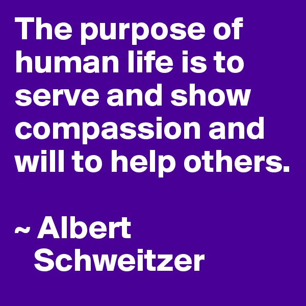 The purpose of human life is to serve and show compassion and will to help others.

~ Albert 
   Schweitzer