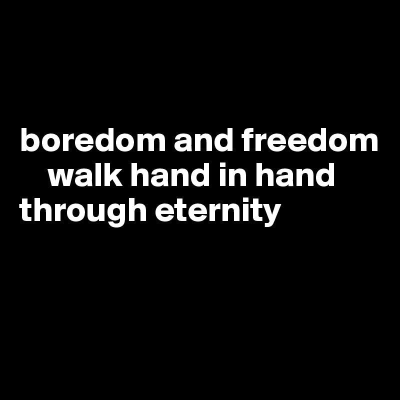 


boredom and freedom           
    walk hand in hand
through eternity
                           


             