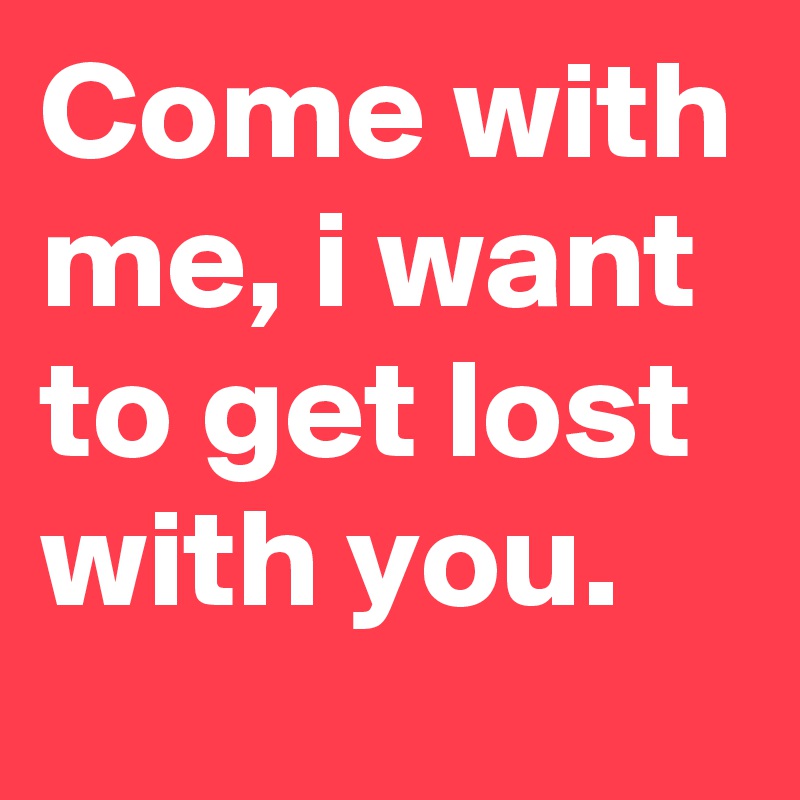 Come with me, i want to get lost with you.
