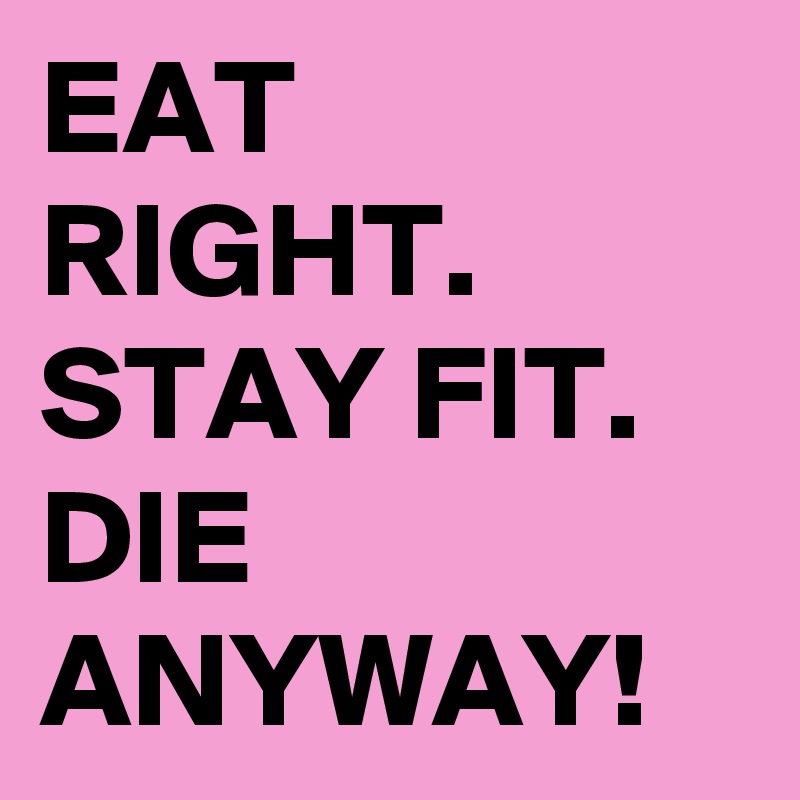 EAT RIGHT.
STAY FIT.
DIE
ANYWAY!