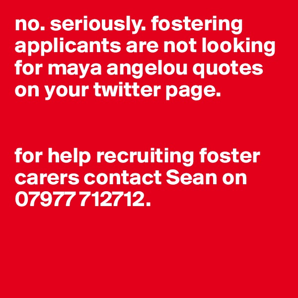 no. seriously. fostering applicants are not looking for maya angelou quotes on your twitter page. 


for help recruiting foster carers contact Sean on 07977 712712. 


