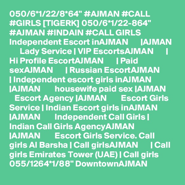 050/6*1/22/8*64" #AJMAN #CALL #GIRLS [TIGERK] 050/6*1/22-864" #AJMAN #INDAIN #CALL GIRLS Independent Escort inAJMAN       |AJMAN        Lady Service | VIP EscortsAJMAN       | Hi Profile EscortAJMAN       | Paid sexAJMAN       | Russian EscortAJMAN       | Independent escort girls inAJMAN       |AJMAN        housewife paid sex |AJMAN        Escort Agency |AJMAN        Escort Girls Service | Indian Escort girls inAJMAN       |AJMAN        Independent Call Girls | Indian Call Girls AgencyAJMAN       |AJMAN        Escort Girls Service. Call girls Al Barsha | Call girlsAJMAN       | Call girls Emirates Tower (UAE) | Call girls  055/1264*1/88" DowntownAJMAN 