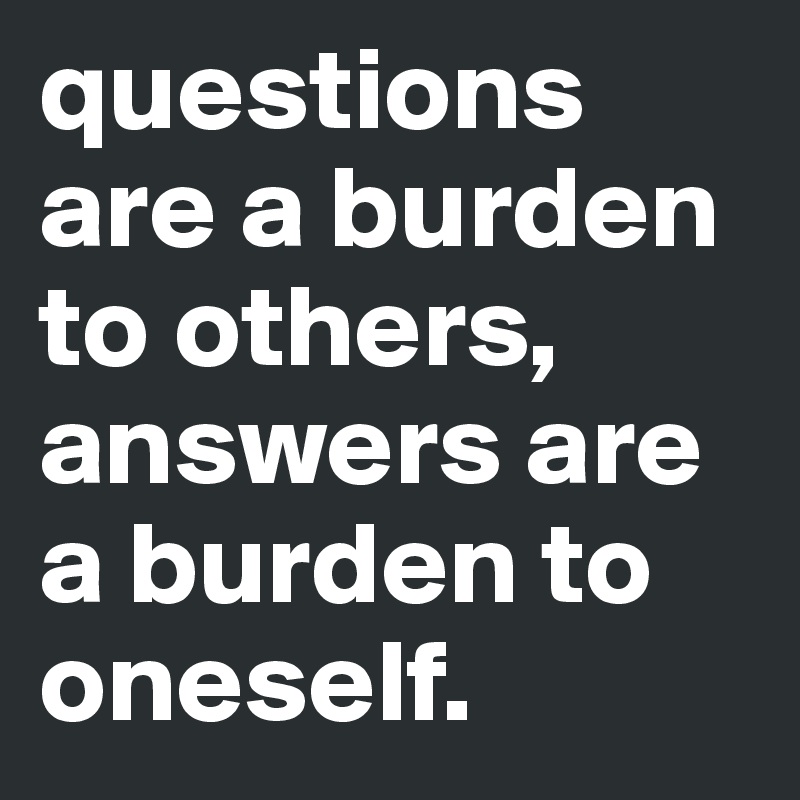 questions are a burden to others, answers are a burden to oneself.