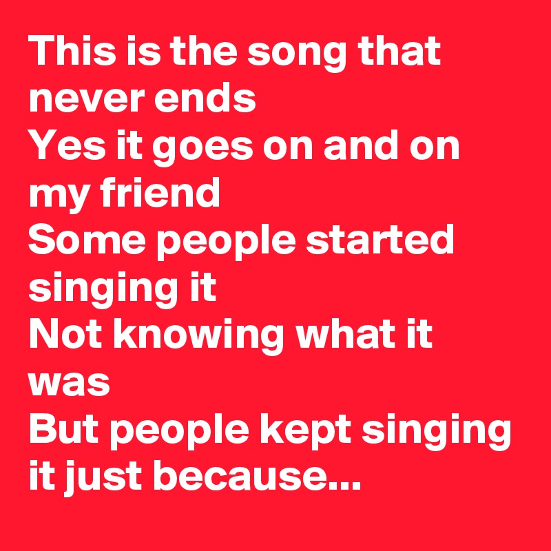 This is the song that never ends
Yes it goes on and on my friend
Some people started singing it
Not knowing what it was
But people kept singing it just because...