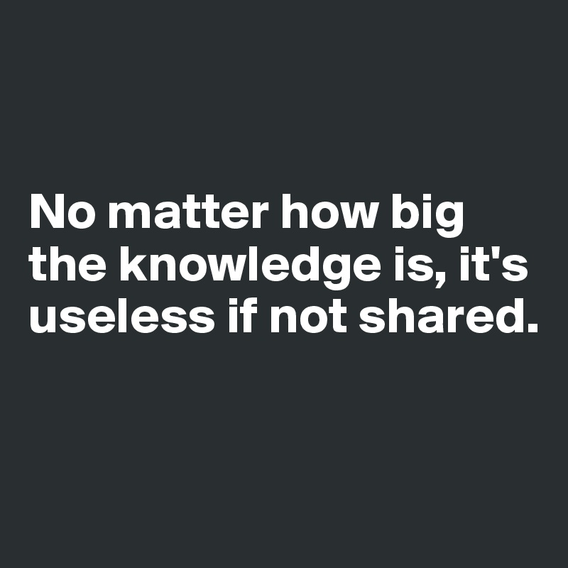


No matter how big the knowledge is, it's useless if not shared.


