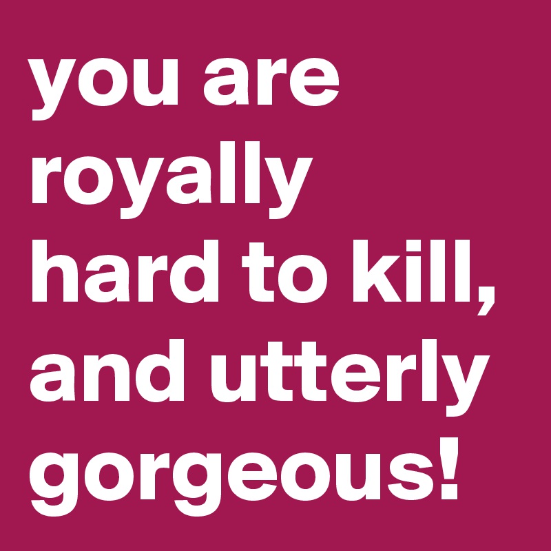 you are royally hard to kill, and utterly gorgeous!