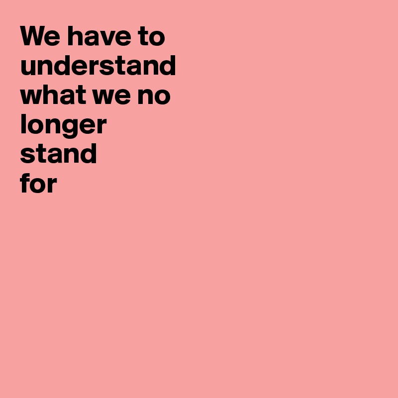 We have to 
understand 
what we no 
longer 
stand 
for





