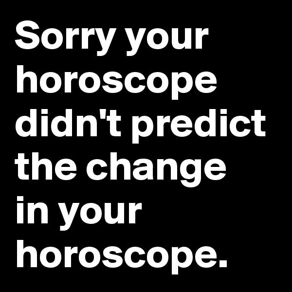 Sorry your horoscope didn't predict the change in your horoscope.