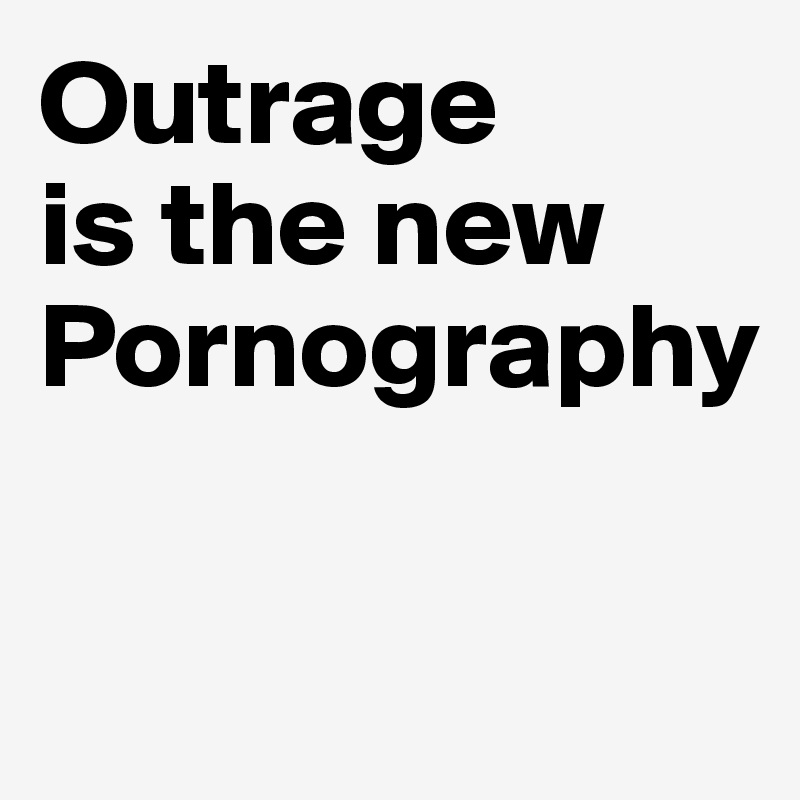 Outrage
is the new
Pornography

