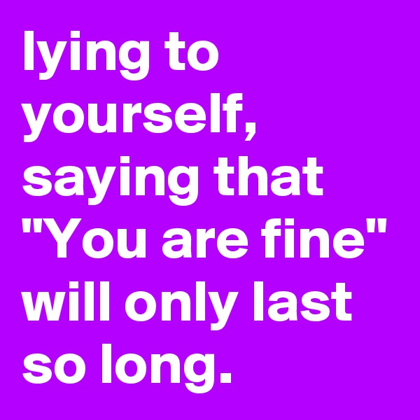 lying to yourself, saying that "You are fine" will only last so long.