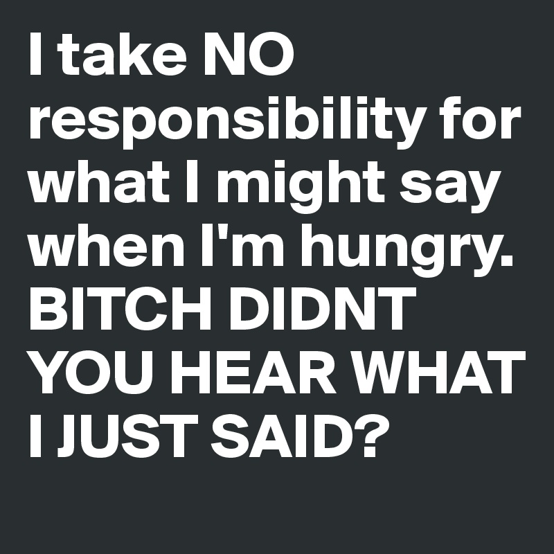 I take NO responsibility for what I might say when I'm hungry.
BITCH DIDNT YOU HEAR WHAT I JUST SAID? 