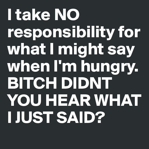 I take NO responsibility for what I might say when I'm hungry.
BITCH DIDNT YOU HEAR WHAT I JUST SAID? 