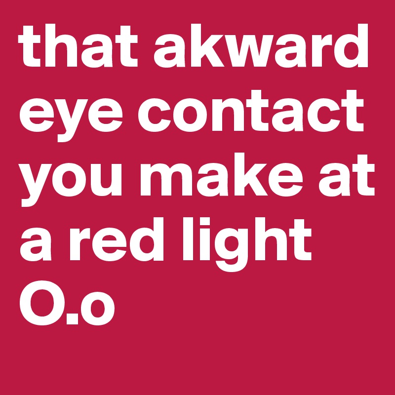 that akward eye contact you make at a red light 
O.o