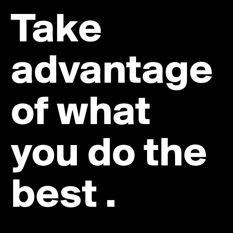 Take advantage of what you do the best . 
