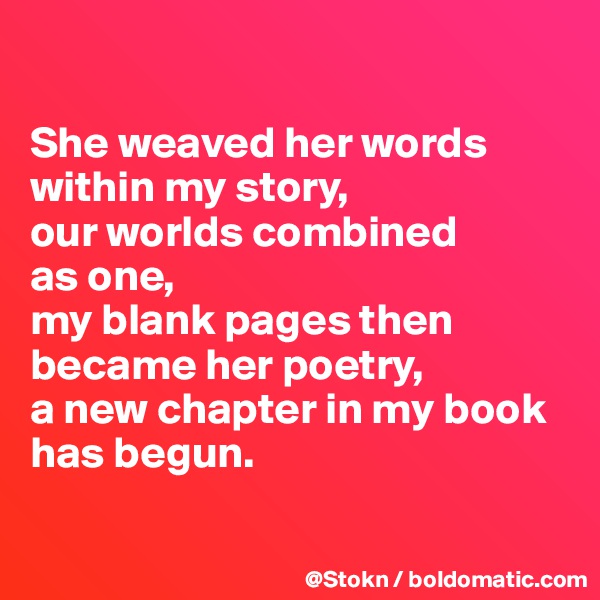 

She weaved her words within my story,
our worlds combined
as one,
my blank pages then became her poetry, 
a new chapter in my book has begun.

