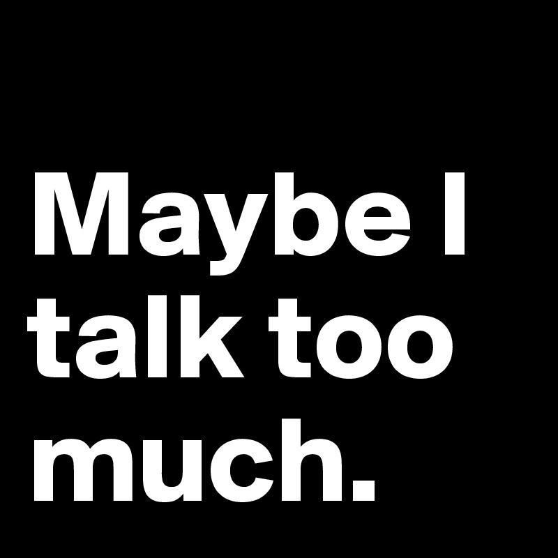 
Maybe I talk too much.